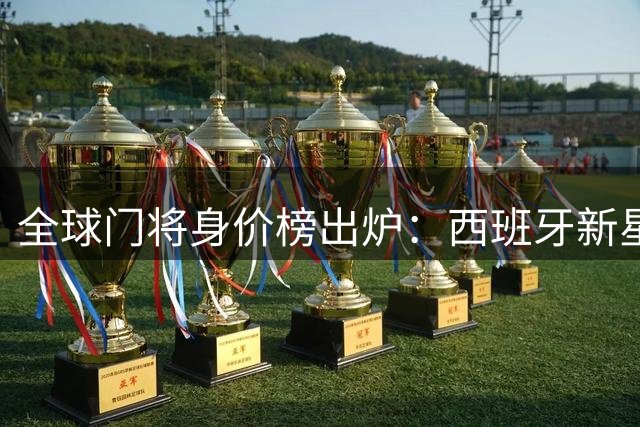 全球门将身价榜出炉：西班牙新星与意大利国门并列榜首，亚洲天才入围