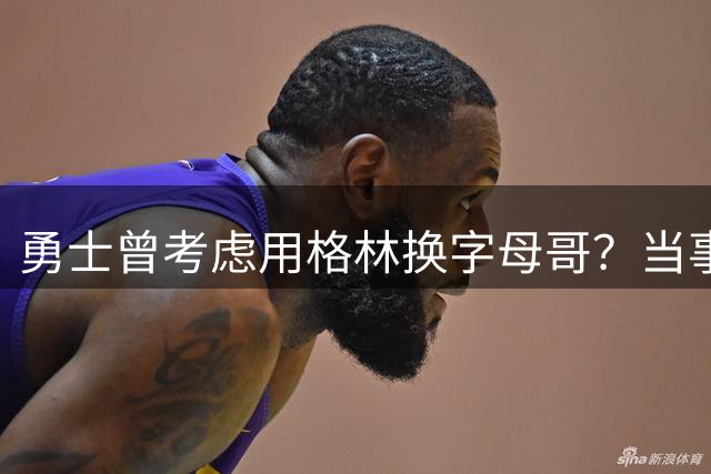 勇士曾考虑用格林换字母哥？当事人坦言交易传闻带来压力