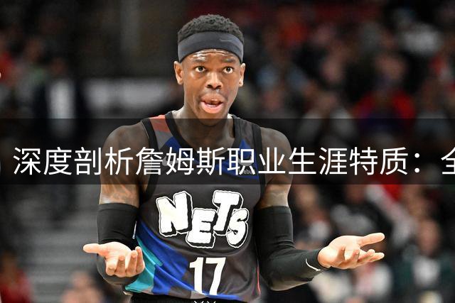 深度剖析詹姆斯职业生涯特质：全能战士为何难演孤胆英雄？